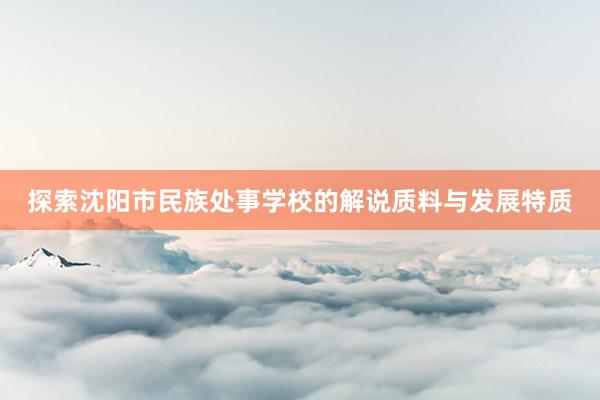 探索沈阳市民族处事学校的解说质料与发展特质