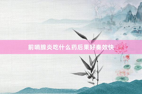 前哨腺炎吃什么药后果好奏效快